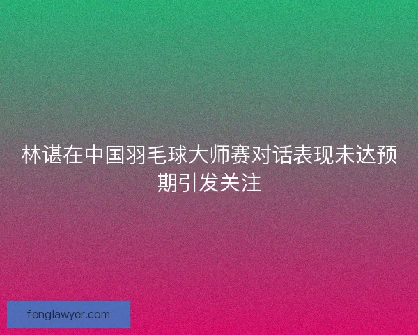 林谌在中国羽毛球大师赛对话表现未达预期引发关注