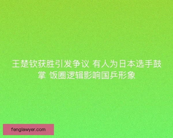 王楚钦获胜引发争议 有人为日本选手鼓掌 饭圈逻辑影响国乒形象